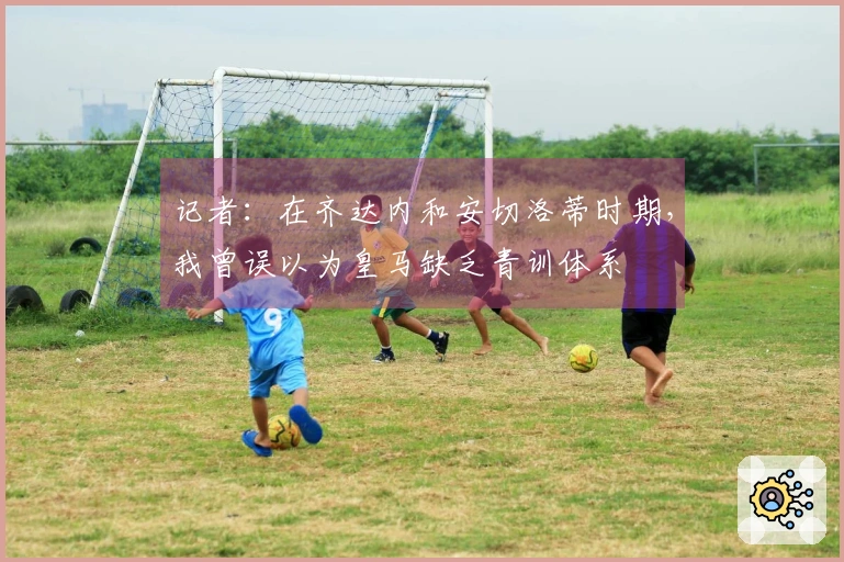 记者：在齐达内和安切洛蒂时期，我曾误以为皇马缺乏青训体系