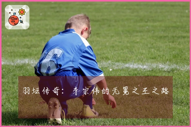 羽坛传奇：李宗伟的无冕之王之路