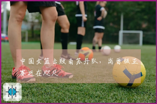 中国女篮击败南苏丹队，离晋级正赛近在咫尺