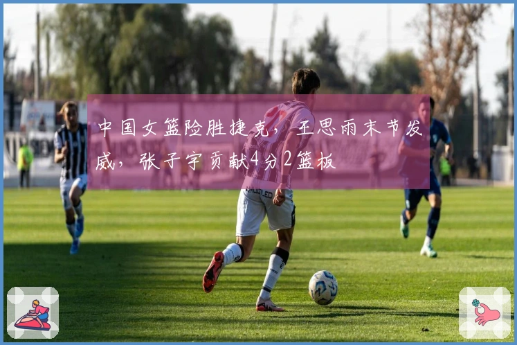 中国女篮险胜捷克，王思雨末节发威，张子宇贡献4分2篮板