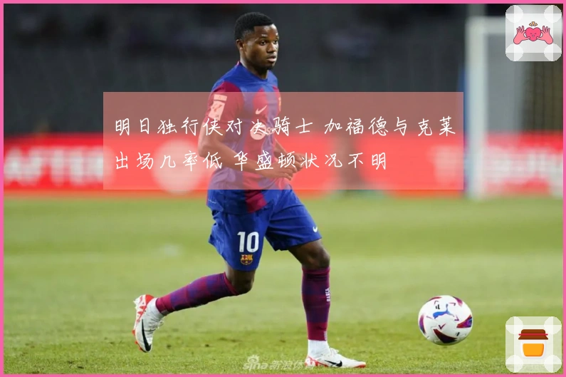 明日独行侠对决骑士 加福德与克莱出场几率低 华盛顿状况不明