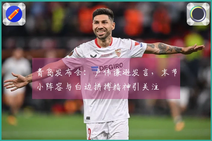 青岛发布会：卢伟谦逊发言，末节小阵容与白边拼搏精神引关注