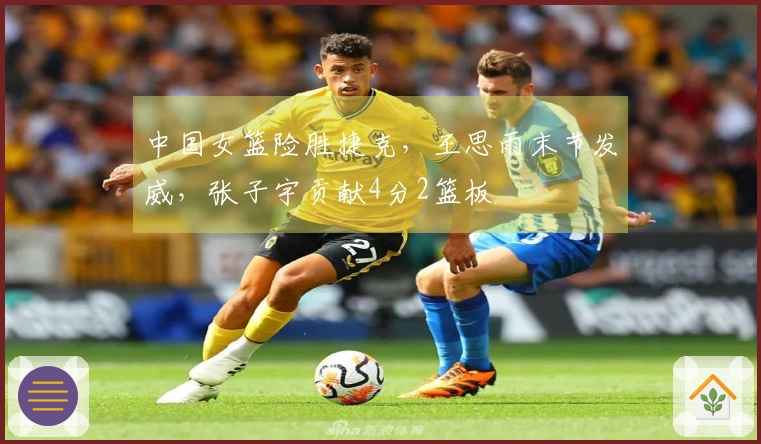 中国女篮险胜捷克，王思雨末节发威，张子宇贡献4分2篮板