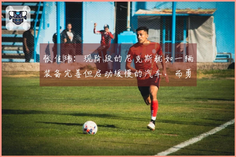 张佳玮：现阶段的尼克斯犹如一辆装备完善但启动缓慢的汽车，而勇士则显得虽败犹荣