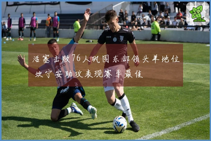 活塞击败76人巩固东部领头羊地位 坎宁安助攻表现赛季最佳