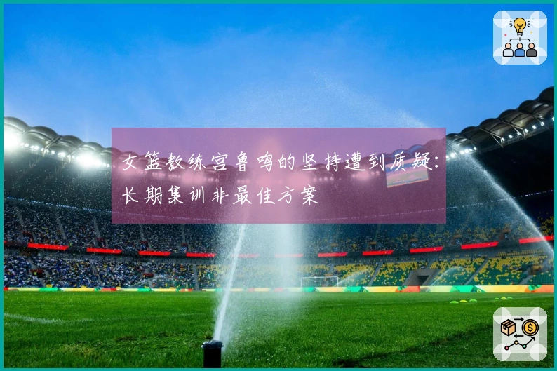 女篮教练宫鲁鸣的坚持遭到质疑：长期集训非最佳方案
