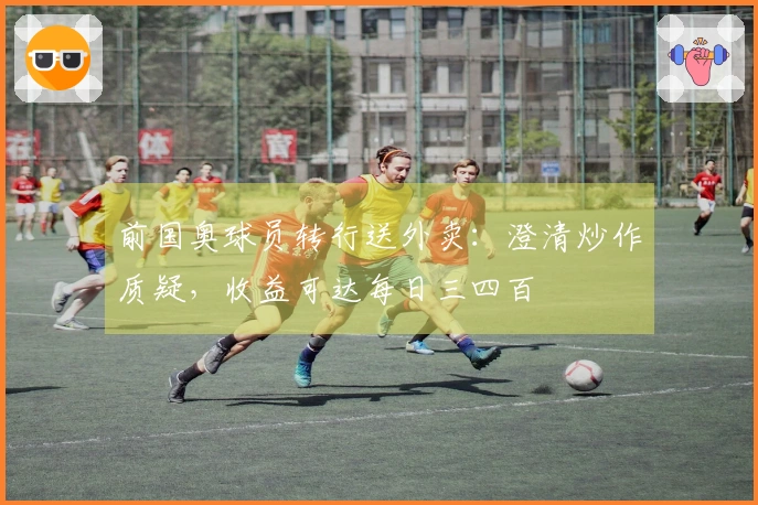 前国奥球员转行送外卖：澄清炒作质疑，收益可达每日三四百