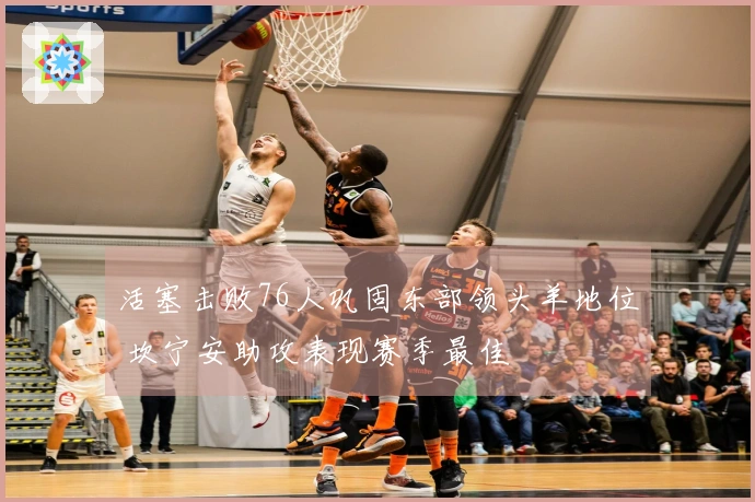 活塞击败76人巩固东部领头羊地位 坎宁安助攻表现赛季最佳