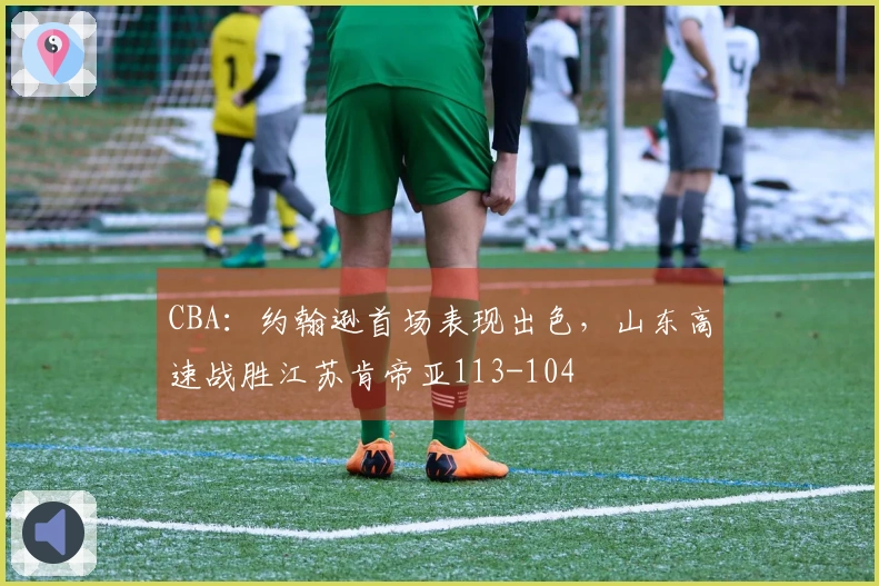 CBA：约翰逊首场表现出色，山东高速战胜江苏肯帝亚113-104