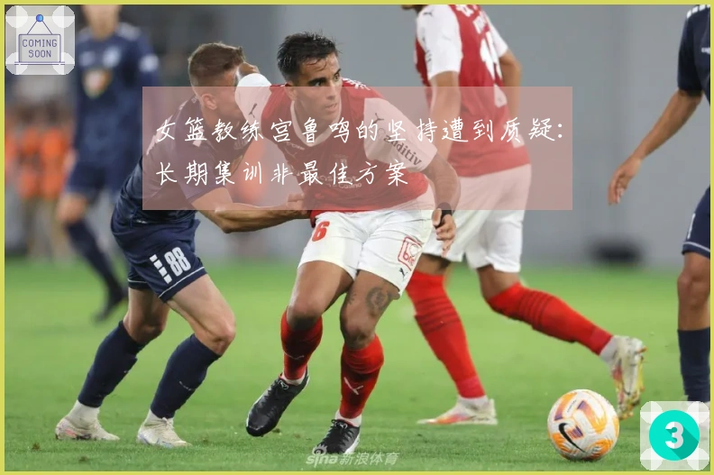 女篮教练宫鲁鸣的坚持遭到质疑：长期集训非最佳方案