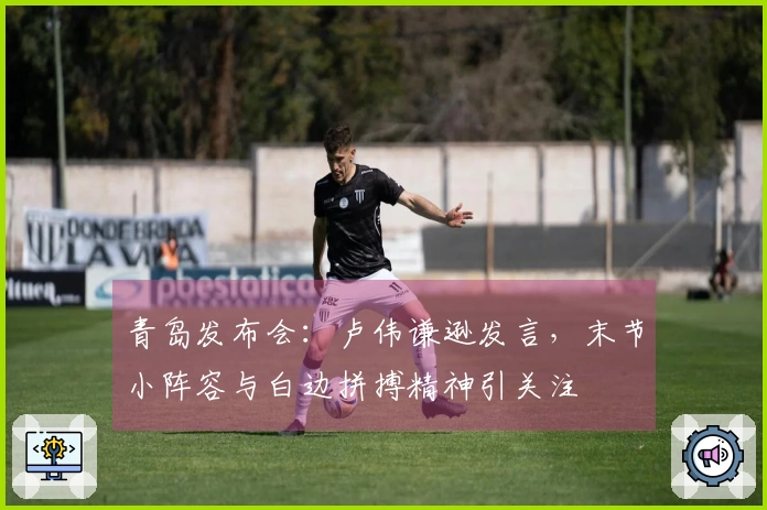 青岛发布会：卢伟谦逊发言，末节小阵容与白边拼搏精神引关注