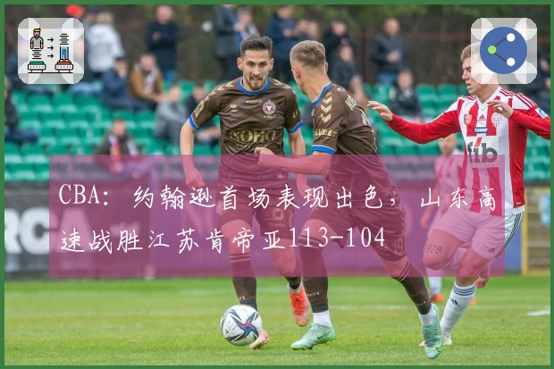 CBA：约翰逊首场表现出色，山东高速战胜江苏肯帝亚113-104