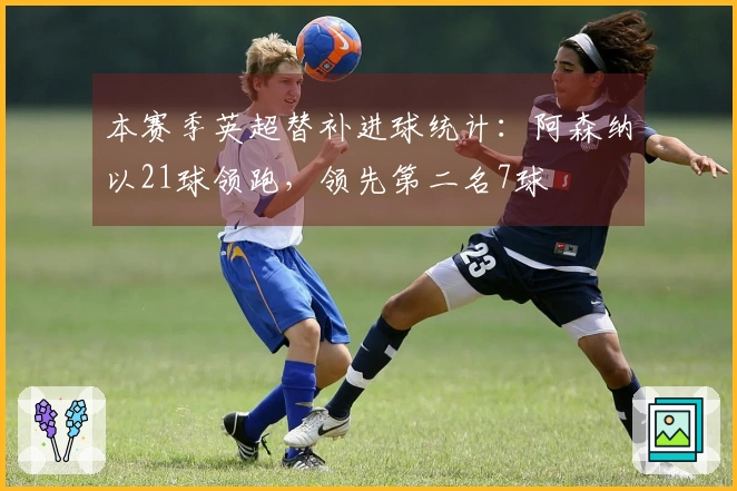 本赛季英超替补进球统计：阿森纳以21球领跑，领先第二名7球