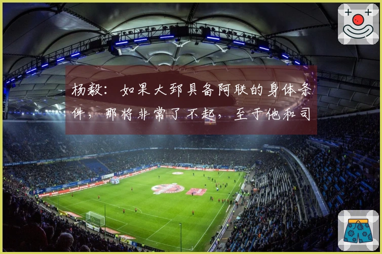 杨毅：如果大郅具备阿联的身体条件，那将非常了不起，至于他和司机谁先发则难以确定。