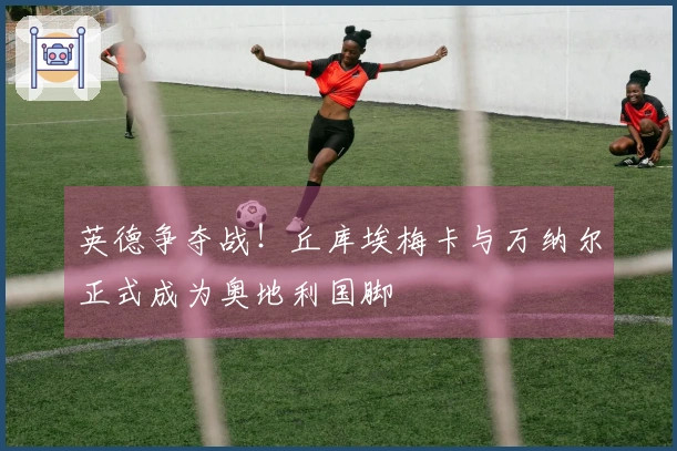 英德争夺战！丘库埃梅卡与万纳尔正式成为奥地利国脚