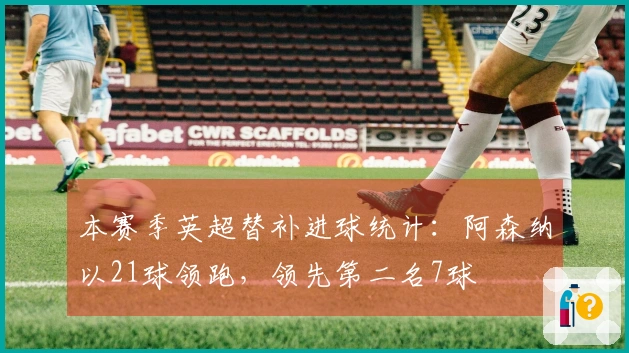 本赛季英超替补进球统计：阿森纳以21球领跑，领先第二名7球